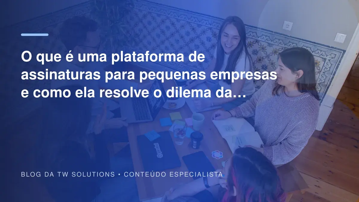O que é uma plataforma de assinaturas para pequenas empresas e como ela resolve o dilema da comunicação?